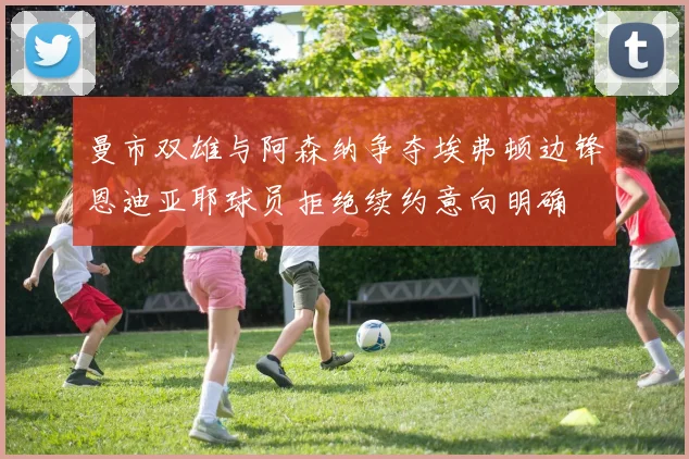 曼市双雄与阿森纳争夺埃弗顿边锋恩迪亚耶球员拒绝续约意向明确