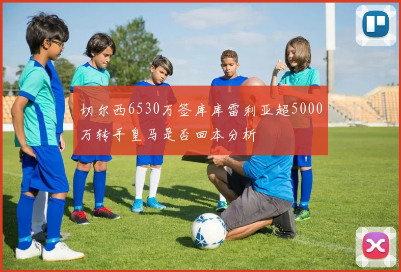 切尔西6530万签库库雷利亚超5000万转手皇马是否回本分析