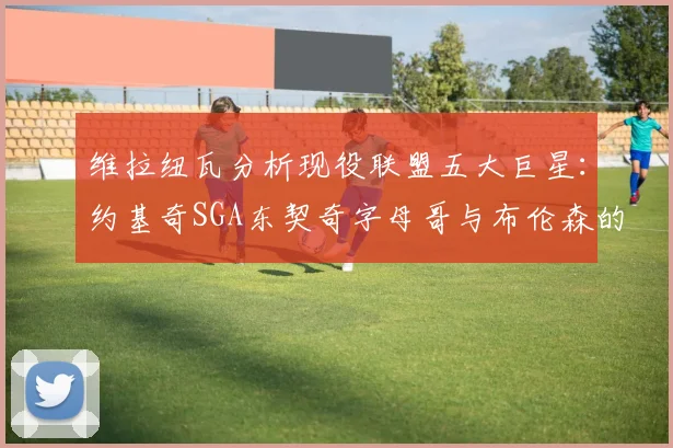 维拉纽瓦分析现役联盟五大巨星：约基奇SGA东契奇字母哥与布伦森的表现与影响