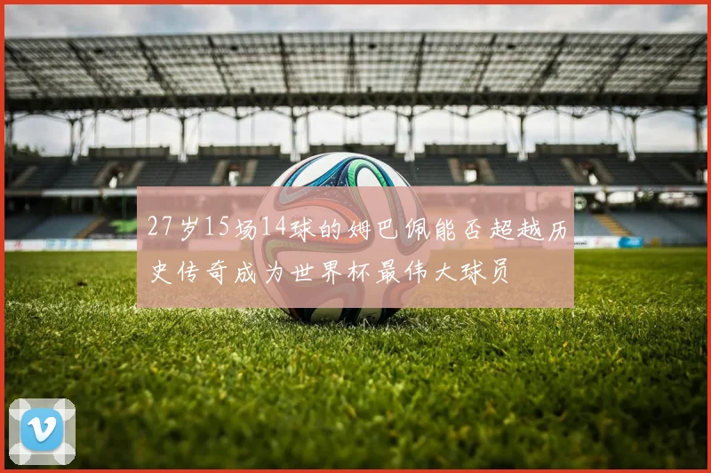 27岁15场14球的姆巴佩能否超越历史传奇成为世界杯最伟大球员