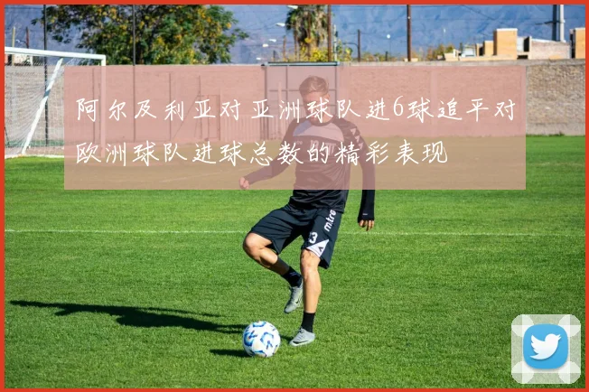 阿尔及利亚对亚洲球队进6球追平对欧洲球队进球总数的精彩表现