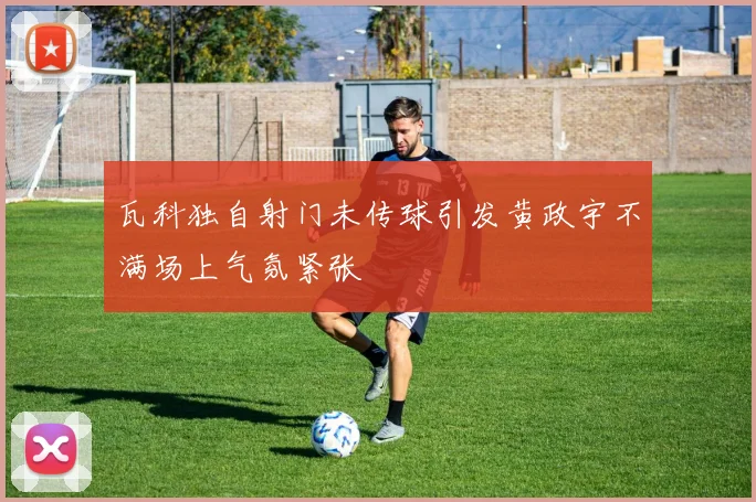 瓦科独自射门未传球引发黄政宇不满场上气氛紧张
