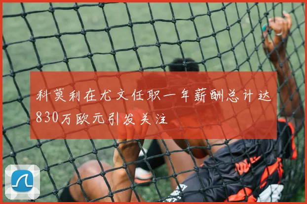 科莫利在尤文任职一年薪酬总计达830万欧元引发关注