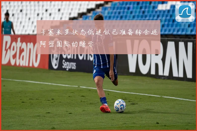 卡塞米罗状态低迷似已准备转会迈阿密国际的暗示