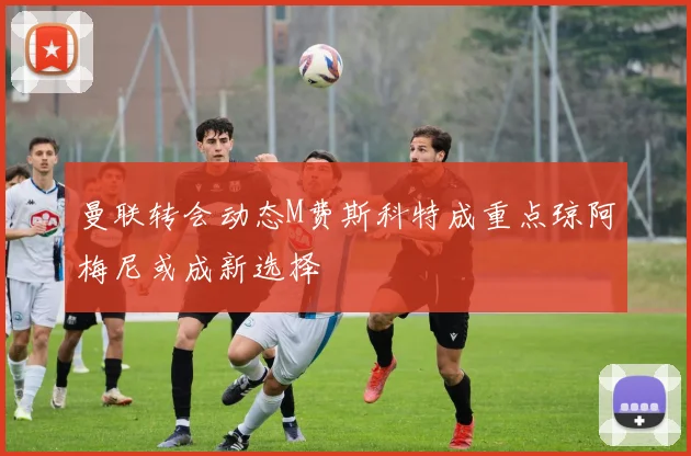 曼联转会动态M费斯科特成重点琼阿梅尼或成新选择