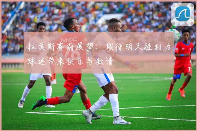 拉莫斯赛前展望：期待明天胜利为球迷带来快乐与激情