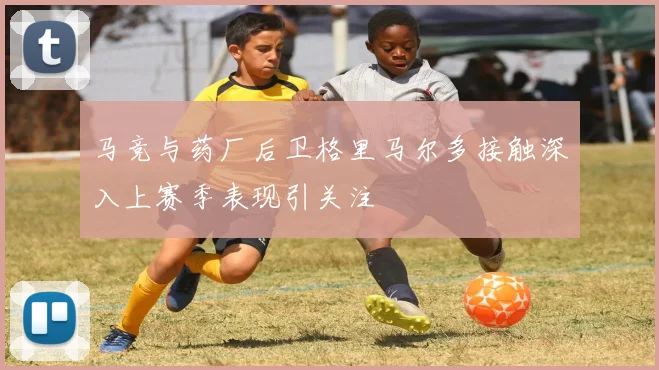 马竞与药厂后卫格里马尔多接触深入上赛季表现引关注