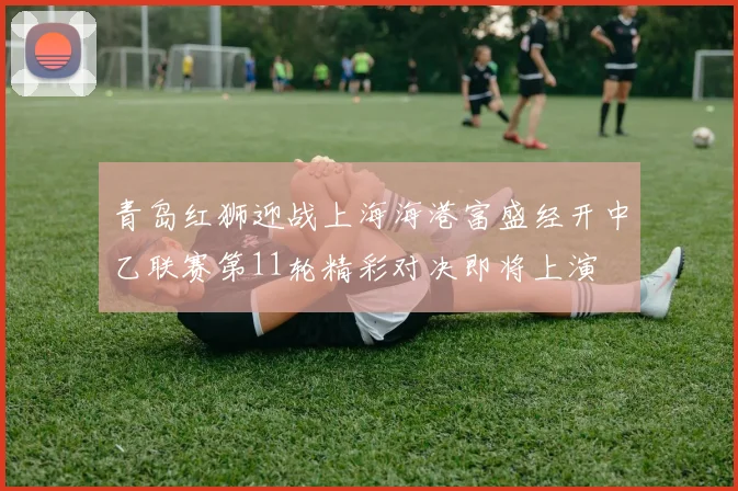 青岛红狮迎战上海海港富盛经开中乙联赛第11轮精彩对决即将上演