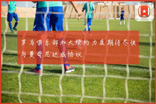 罗马俱乐部加大续约力度期待尽快与曼奇尼达成协议