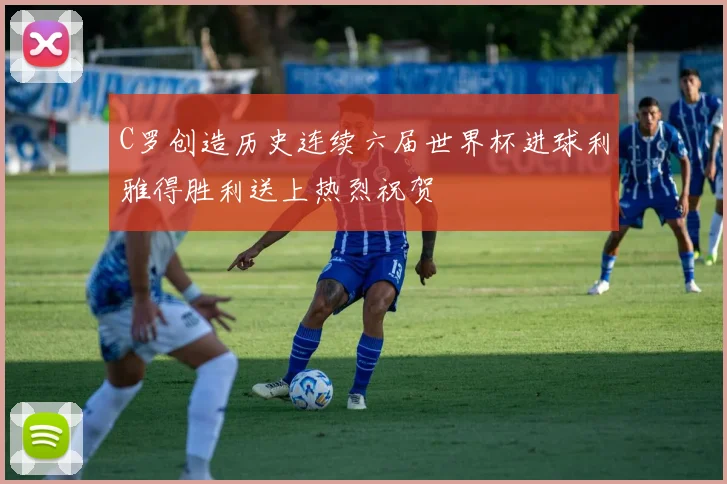 C罗创造历史连续六届世界杯进球利雅得胜利送上热烈祝贺