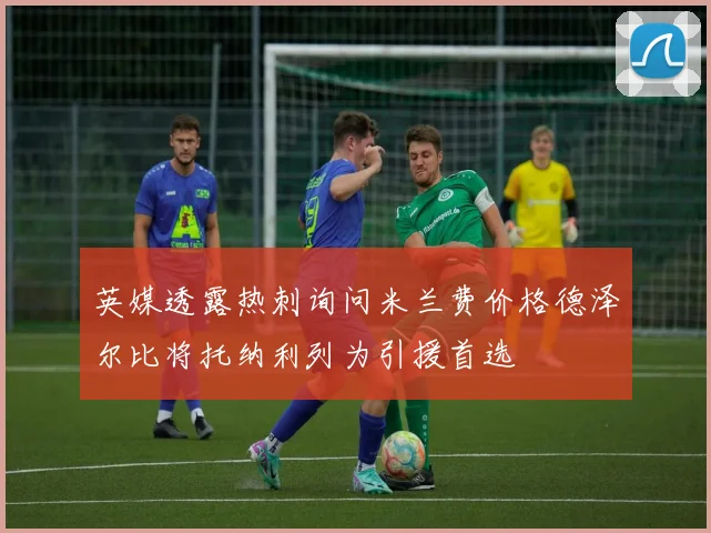 英媒透露热刺询问米兰费价格德泽尔比将托纳利列为引援首选