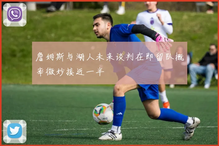詹姆斯与湖人未来谈判在即留队概率微妙接近一半