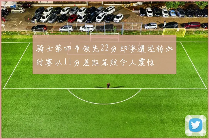 骑士第四节领先22分却惨遭逆转加时赛以11分差距落败令人震惊