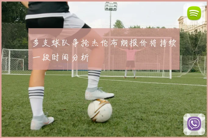 多支球队争抢杰伦布朗报价将持续一段时间分析