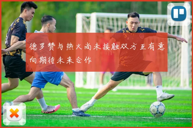德罗赞与热火尚未接触双方互有意向期待未来合作