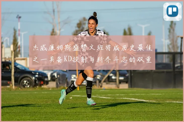 杰威廉姆斯盛赞文班将成历史最佳之一具备KD投射与科乔斗志的双重优势