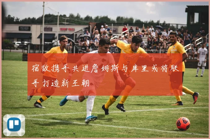 宿敌携手共进詹姆斯与库里或将联手打造新王朝