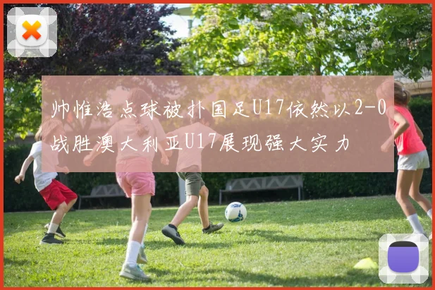 帅惟浩点球被扑国足U17依然以2-0战胜澳大利亚U17展现强大实力