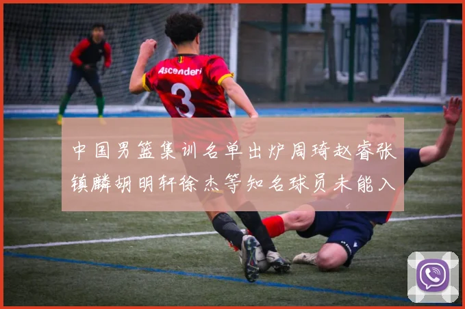 中国男篮集训名单出炉周琦赵睿张镇麟胡明轩徐杰等知名球员未能入选