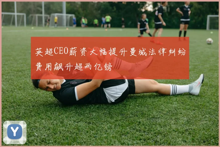 英超CEO薪资大幅提升曼城法律纠纷费用飙升超两亿镑