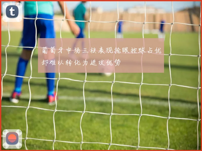 葡萄牙中场三核表现抢眼控球占优却难以转化为进攻优势