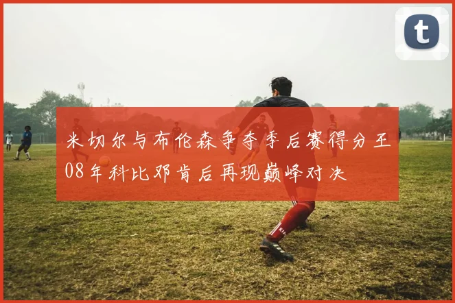 米切尔与布伦森争夺季后赛得分王08年科比邓肯后再现巅峰对决