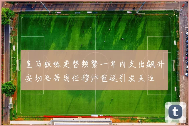 皇马教练更替频繁一年内支出飙升安切洛蒂离任穆帅重返引发关注
